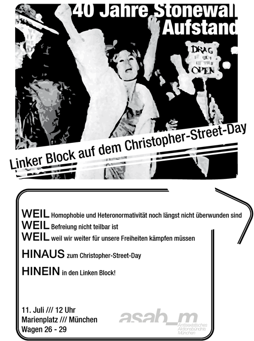 Weil Homophobie und Heteronormativität noch längst nicht �&frac14;berwunden sind, weil Befreiung nicht teilbar ist, weil wir weiter f�&frac14;r unsere Freiheiten kämpfen m�&frac14;ssen! Hinaus zum Christopher-Street-Day! Hinein in den Linken Block!
