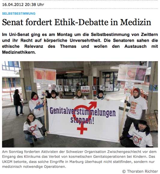 Im Uni-Senat ging es am Montag um die Selbstbestimmung von Zwittern und ihr Recht auf körperliche Unversehrtheit. Die Senatoren sahen die ethische Relevanz des Themas und wollen den Austausch mit Medizinethikern. [Bild: Genitalverstümmelungen stoppen!] Am Sonntag forderten Aktivisten der Schweizer Organisation Zwischengeschlecht.org vor dem Eingang des Klinikums das Verbot von kosmetischen Genitaloperationen bei Kindern. Das UKGM betonte, dass solche Eingriffe in Marburg überhaupt nicht stattfinden, sondern nur medizinisch notwendige Operationen.